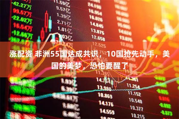 涨配资 非洲55国达成共识，10国抢先动手，美国的美梦，恐怕要醒了